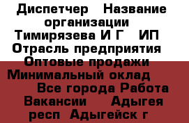 Диспетчер › Название организации ­ Тимирязева И.Г., ИП › Отрасль предприятия ­ Оптовые продажи › Минимальный оклад ­ 20 000 - Все города Работа » Вакансии   . Адыгея респ.,Адыгейск г.